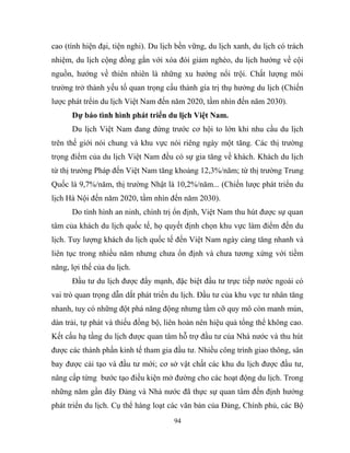 cao (tính hiện đại, tiện nghi). Du lịch bền vững, du lịch xanh, du lịch có trách
nhiệm, du lịch cộng đồng gắn với xóa đói giảm nghèo, du lịch hướng về cội
nguồn, hướng về thiên nhiên là những xu hướng nổi trội. Chất lượng môi
trường trở thành yếu tố quan trọng cấu thành gía trị thụ hưởng du lịch (Chiến
lược phát trểin du lịch Việt Nam đến năm 2020, tầm nhìn đến năm 2030).
Dự báo tình hình phát triển du lịch Việt Nam.
Du lịch Việt Nam đang đứng trước cơ hội to lớn khi nhu cầu du lịch
trên thế giới nói chung và khu vực nói riêng ngày một tăng. Các thị trường
trọng điểm của du lịch Việt Nam đều có sự gia tăng về khách. Khách du lịch
từ thị trường Pháp đến Việt Nam tăng khoảng 12,3%/năm; từ thị trường Trung
Quốc là 9,7%/năm, thị trường Nhật là 10,2%/năm... (Chiến lược phát triển du
lịch Hà Nội đến năm 2020, tầm nhìn đến năm 2030).
Do tình hình an ninh, chính trị ổn định, Việt Nam thu hút được sự quan
tâm của khách du lịch quốc tế, họ quyết định chọn khu vực làm điểm đến du
lịch. Tuy lượng khách du lịch quốc tế đến Việt Nam ngày càng tăng nhanh và
liên tục trong nhiều năm nhưng chưa ổn định và chưa tương xứng với tiềm
năng, lợi thế của du lịch.
Đầu tư du lịch được đẩy mạnh, đặc biệt đầu tư trực tiếp nước ngoài có
vai trò quan trọng dẫn dắt phát triển du lịch. Đầu tư của khu vực tư nhân tăng
nhanh, tuy có những đột phá năng động nhưng tầm cỡ quy mô còn manh mún,
dàn trải, tự phát và thiếu đồng bộ, liên hoàn nên hiệu quả tổng thể không cao.
Kết cấu hạ tầng du lịch được quan tâm hỗ trợ đầu tư của Nhà nước và thu hút
được các thành phần kinh tế tham gia đầu tư. Nhiều công trình giao thông, sân
bay được cải tạo và đầu tư mới; cơ sở vật chất các khu du lịch được đầu tư,
nâng cấp từng bước tạo điều kiện mở đường cho các hoạt động du lịch. Trong
những năm gần đây Đảng và Nhà nước đã thực sự quan tâm đến định hướng
phát triển du lịch. Cụ thể hàng loạt các văn bản của Đảng, Chính phủ, các Bộ
94
 
