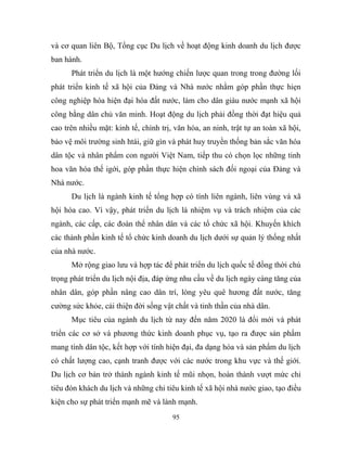 và cơ quan liên Bộ, Tổng cục Du lịch về hoạt động kinh doanh du lịch được
ban hành.
Phát triển du lịch là một hướng chiến lược quan trong trong đường lối
phát triển kinh tế xã hội của Đảng và Nhà nước nhằm góp phần thực hiẹn
công nghiệp hóa hiện đại hóa đất nước, làm cho dân giàu nước mạnh xã hội
công bằng dân chủ văn minh. Hoạt động du lịch phải đồng thời đạt hiệu quả
cao trên nhiều mặt: kinh tế, chính trị, văn hóa, an ninh, trật tự an toàn xã hội,
bảo vệ môi trường sinh htái, giữ gìn và phát huy truyền thống bản sắc văn hóa
dân tộc và nhân phẩm con người Việt Nam, tiếp thu có chọn lọc những tinh
hoa văn hóa thế igới, góp phần thực hiện chính sách đối ngoại của Đảng và
Nhà nước.
Du lịch là ngành kinh tế tổng hợp có tính liên ngành, liên vùng và xã
hội hóa cao. Vì vậy, phát triển du lịch là nhiệm vụ và trách nhiệm của các
ngành, các cấp, các đoàn thể nhân dân và các tổ chức xã hội. Khuyến khích
các thành phần kinh tế tổ chức kinh doanh du lịch dưới sự quản lý thống nhất
của nhà nước.
Mở rộng giao lưu và hợp tác để phát triển du lịch quốc tế đồng thời chú
trọng phát triển du lịch nội địa, đáp ứng nhu cầu về du lịch ngày càng tăng của
nhân dân, góp phần nâng cao dân trí, lòng yêu quê hương đất nước, tăng
cường sức khỏe, cải thiện đời sống vật chất và tinh thần của nhà dân.
Mục tiêu của ngành du lịch từ nay đến năm 2020 là đổi mới và phát
triển các cơ sở và phương thức kinh doanh phục vụ, tạo ra được sản phẩm
mang tính dân tộc, kết hợp với tính hiện đại, đa dạng hóa và sản phẩm du lịch
có chất lượng cao, cạnh tranh được với các nước trong khu vực và thế giới.
Du lịch cơ bản trở thành ngành kinh tế mũi nhọn, hoàn thành vượt mức chỉ
tiêu đón khách du lịch và những chỉ tiêu kinh tế xã hội nhà nước giao, tạo điều
kiện cho sự phát triển mạnh mẽ và lành mạnh.
95
 