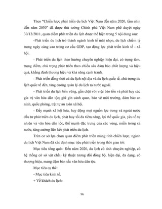 Theo “Chiến lược phát triển du lịch Việt Nam đến năm 2020, tầm nhìn
đến năm 2030” đã được thủ tướng Chính phủ Việt Nam phê duyệt ngày
30/12/2011, quan điểm phát triển du lịch được thể hiện trong 5 nội dung sau:
-Phát triển du lịch trở thành ngành kinh tế mũi nhọn, du lịch chiếm tỷ
trọng ngày càng cao trong cơ cấu GDP, tạo động lực phát triển kinh tế - xã
hội.
- Phát triển du lịch theo hướng chuyên nghiệp hiện đại, có trọng tâm,
trọng điểm, chú trọng phát triển theo chiều sâu đảm bảo chất lượng và hiệu
quả, khẳng định thương hiệu và khả năng cạnh tranh.
- Phát triển đồng thời cả du lịch nội địa và du lịch quốc tế, chú trọng du
lịch quốc tế đến, tăng cường quản lý du lịch ra nước ngoài.
- Phát triển du lịch bền vững, gắn chặt với việc bảo tồn và phát huy các
gía trị văn hóa dân tộc; giữ gìn cảnh quan, bảo vệ môi trường, đảm bảo an
ninh, quốc phòng, trật tự an toàn xã hội.
- Đẩy mạnh xã hội hóa, huy động mọi nguồn lực trong và ngoài nước
đầu tư phát triển du lịch, phát huy tối đa tiềm năng, lợi thế quốc gia, yếu tố tự
nhiên và văn hóa dân tộc, thế mạnh đặc trưng của các vùng, miền trong cả
nước, tăng cường liên kết phát triển du lịch.
Trên cơ sở lựa chọn quan điểm phát triển mang tính chiến lược, ngành
du lịch Việt Nam đã xác định mục tiêu phát triển trong thời gian tới:
Mục tiêu tổng quát: Đến năm 2020, du lịch có tính chuyên nghiệp, có
hệ thống cở sở vật chất- kỹ thuật tương đối đồng bộ, hiện đại, đa dạng, có
thương hiệu, mang đậm bản sắc văn hóa dân tộc.
Mục tiêu cụ thể:
- Mục tiêu kinh tế.
+ Về khách du lịch:
96
 