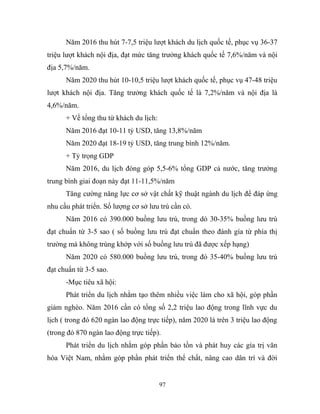 Năm 2016 thu hút 7-7,5 triệu lượt khách du lịch quốc tế, phục vụ 36-37
triệu lượt khách nội địa, đạt mức tăng trưởng khách quốc tế 7,6%/năm và nội
địa 5,7%/năm.
Năm 2020 thu hút 10-10,5 triệu lượt khách quốc tế, phục vụ 47-48 triệu
lượt khách nội địa. Tăng trưởng khách quốc tế là 7,2%/năm và nội địa là
4,6%/năm.
+ Về tổng thu từ khách du lịch:
Năm 2016 đạt 10-11 tỷ USD, tăng 13,8%/năm
Năm 2020 đạt 18-19 tỷ USD, tăng trung bình 12%/năm.
+ Tỷ trọng GDP
Năm 2016, du lịch đóng góp 5,5-6% tổng GDP cả nước, tăng trưởng
trung bình giai đoạn này đạt 11-11,5%/năm
Tăng cường năng lực cơ sở vật chất kỹ thuật ngành du lịch để đáp ứng
nhu cầu phát triển. Số lượng cơ sở lưu trú cần có.
Năm 2016 có 390.000 buồng lưu trú, trong dó 30-35% buồng lưu trú
đạt chuẩn từ 3-5 sao ( số buồng lưu trú đạt chuẩn theo đánh gía từ phía thị
trường mà không trùng khớp với số buồng lưu trú đã được xếp hạng)
Năm 2020 có 580.000 buồng lưu trú, trong đó 35-40% buồng lưu trú
đạt chuẩn từ 3-5 sao.
-Mục tiêu xã hội:
Phát triển du lịch nhằm tạo thêm nhiều việc làm cho xã hội, góp phần
giảm nghèo. Năm 2016 cần có tổng số 2,2 triệu lao động trong lĩnh vực du
lịch ( trong đó 620 ngàn lao động trực tiếp), năm 2020 là trên 3 triệu lao động
(trong đó 870 ngàn lao động trực tiếp).
Phát triển du lịch nhằm góp phần bảo tồn và phát huy các gía trị văn
hóa Việt Nam, nhằm góp phần phát triển thể chất, nâng cao dân trí và đời
97
 
