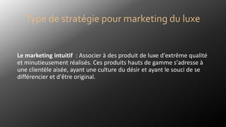 Le marketing intuitif : Associer à des produit de luxe d'extrême qualité
et minutieusement réalisés. Ces produits hauts de gamme s'adresse à
une clientèle aisée, ayant une culture du désir et ayant le souci de se
différencier et d'être original.
Type de stratégie pour marketing du luxe
 