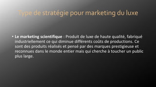 • Le marketing scientifique : Produit de luxe de haute qualité, fabriqué
industriellement ce qui diminue différents coûts de productions. Ce
sont des produits réalisés et pensé par des marques prestigieuse et
reconnues dans le monde entier mais qui cherche à toucher un public
plus large.
Type de stratégie pour marketing du luxe
 
