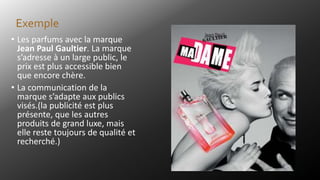 • Les parfums avec la marque
Jean Paul Gaultier. La marque
s’adresse à un large public, le
prix est plus accessible bien
que encore chère.
• La communication de la
marque s’adapte aux publics
visés.(la publicité est plus
présente, que les autres
produits de grand luxe, mais
elle reste toujours de qualité et
recherché.)
Exemple
 