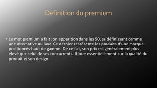Définition du premium
• Le mot premium a fait son apparition dans les 90, se définissant comme
une alternative au luxe. Ce dernier représente les produits d'une marque
positionnés haut de gamme. De ce fait, son prix est généralement plus
élevé que celui de ses concurrents. Il joue essentiellement sur la qualité du
produit et son design.
 