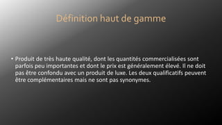 • Produit de très haute qualité, dont les quantités commercialisées sont
parfois peu importantes et dont le prix est généralement élevé. Il ne doit
pas être confondu avec un produit de luxe. Les deux qualificatifs peuvent
être complémentaires mais ne sont pas synonymes.
Définition haut de gamme
 