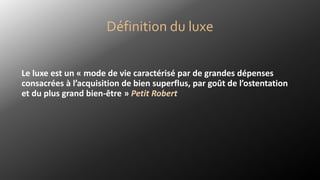 Définition du luxe
Le luxe est un « mode de vie caractérisé par de grandes dépenses
consacrées à l’acquisition de bien superflus, par goût de l’ostentation
et du plus grand bien-être » Petit Robert
 
