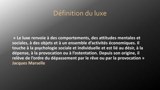 Définition du luxe
« Le luxe renvoie à des comportements, des attitudes mentales et
sociales, à des objets et à un ensemble d’activités économiques. Il
touche à la psychologie sociale et individuelle et est lié au désir, à la
dépense, à la provocation ou à l’ostentation. Depuis son origine, il
relève de l’ordre du dépassement par le rêve ou par la provocation »
Jacques Marselle
 