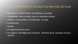 Les attributs d’un produit ou service du luxe
• Excellence : la fabrication, le matériau, la qualité
• L’exception :dans le style, avec un caractère unique
• L’excès: un prix élevé , le matériaux , le style
• L’expérience
• Rareté
• Un appel à tous les sens
• Un rapport privilégié avec le passé: l'histoire de la marques et leurs
racines
 