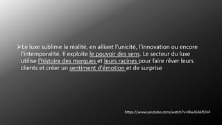 Le luxe sublime la réalité, en alliant l'unicité, l'innovation ou encore
l'intemporalité. Il exploite le pouvoir des sens. Le secteur du luxe
utilise l'histoire des marques et leurs racines pour faire rêver leurs
clients et créer un sentiment d'émotion et de surprise
https://www.youtube.com/watch?v=IBwJGAkfCH4
 