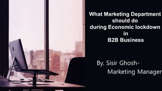 What Marketing Department
should do
during Economic lockdown
in
B2B Business
By. Sisir Ghosh-
Marketing Manager
 