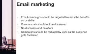Email marketing
• Email campaigns should be targeted towards the benefits
on usability
• Commercials should not be discussed
• No discounts and no offers
• Campaigns should be reduced by 75% as the audience
gets frustrated
 