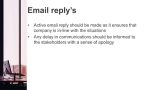 Email reply’s
• Active email reply should be made as it ensures that
company is in-line with the situations
• Any delay in communications should be informed to
the stakeholders with a sense of apology
 
