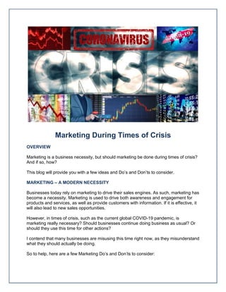 Marketing During Times of Crisis
OVERVIEW
Marketing is a business necessity, but should marketing be done during times of crisis?
And if so, how?
This blog will provide you with a few ideas and Do’s and Don’ts to consider.
MARKETING – A MODERN NECESSITY
Businesses today rely on marketing to drive their sales engines. As such, marketing has
become a necessity. Marketing is used to drive both awareness and engagement for
products and services, as well as provide customers with information. If it is effective, it
will also lead to new sales opportunities.
However, in times of crisis, such as the current global COVID-19 pandemic, is
marketing really necessary? Should businesses continue doing business as usual? Or
should they use this time for other actions?
I contend that many businesses are misusing this time right now, as they misunderstand
what they should actually be doing.
So to help, here are a few Marketing Do’s and Don’ts to consider:
 