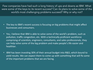 Few companies have had such a long history of ups and downs as IBM. What
were some of the keys to its recent success? Can its plans to solve some of the
world’s most challenging problems succeed? Why or why not?
•  The	
  key	
  to	
  IBM’s	
  recent	
  success	
  is	
  focusing	
  on	
  big	
  problems	
  that	
  might	
  aﬀect	
  
businesses	
  and	
  consumers.	
  	
  
•  Yes,	
  I	
  believe	
  that	
  IBM	
  is	
  able	
  to	
  solve	
  some	
  of	
  the	
  world’s	
  problem,	
  such	
  as	
  
pollu<on,	
  traﬃc	
  conges<on,	
  etc.	
  With	
  a	
  technically	
  proﬁcient	
  workforce	
  
comprising	
  of	
  scien<sts,	
  engineers,	
  consultants,	
  and	
  sales	
  professionals,	
  they	
  
can	
  help	
  solve	
  some	
  of	
  the	
  big	
  problem	
  and	
  make	
  people’s	
  life	
  easier	
  and	
  
healthier.	
  	
  
	
  
•  IBM	
  has	
  been	
  inves<ng	
  30%	
  of	
  their	
  annual	
  budget	
  into	
  R&D,	
  which	
  bound	
  to	
  
yield	
  results.	
  We	
  can	
  expect	
  them	
  to	
  come	
  up	
  with	
  something	
  that	
  will	
  ﬁx	
  some	
  
of	
  the	
  important	
  problems	
  that	
  we	
  are	
  facing.	
  
	
  
 