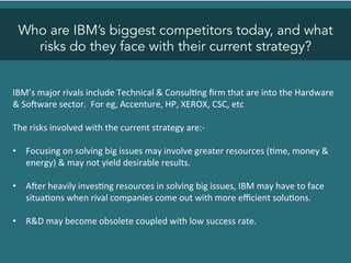 Who are IBM’s biggest competitors today, and what
risks do they face with their current strategy?
IBM’s	
  major	
  rivals	
  include	
  Technical	
  &	
  Consul<ng	
  ﬁrm	
  that	
  are	
  into	
  the	
  Hardware	
  
&	
  SoZware	
  sector.	
  	
  For	
  eg,	
  Accenture,	
  HP,	
  XEROX,	
  CSC,	
  etc	
  
	
  
The	
  risks	
  involved	
  with	
  the	
  current	
  strategy	
  are:-­‐	
  
	
  
•  Focusing	
  on	
  solving	
  big	
  issues	
  may	
  involve	
  greater	
  resources	
  (<me,	
  money	
  &	
  
energy)	
  &	
  may	
  not	
  yield	
  desirable	
  results.	
  
•  AZer	
  heavily	
  inves<ng	
  resources	
  in	
  solving	
  big	
  issues,	
  IBM	
  may	
  have	
  to	
  face	
  
situa<ons	
  when	
  rival	
  companies	
  come	
  out	
  with	
  more	
  eﬃcient	
  solu<ons.	
  
•  R&D	
  may	
  become	
  obsolete	
  coupled	
  with	
  low	
  success	
  rate.	
  	
  
 