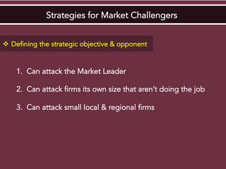 Strategies for Market Challengers
v  Defining the strategic objective & opponent
1.  Can attack the Market Leader
2.  Can attack firms its own size that aren’t doing the job
3.  Can attack small local & regional firms
 