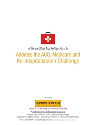 A Three-Step Marketing Plan to
Address the ACO, Medicare and
Re-hospitalization Challenge




                                         Provided by




                 Experts in LTC marketing and consulting since 1983.
                    Providing marketing and consulting services to:
              Skilled Nursing Facilities I CCRCs I Assisted Living Buildings
Independent Living Communities I Specialty Care Programs I Community-Based Programs
   toll-free: 877.725.6774 I www.MarketingDynamics.net I   ©2012 Marketing Dynamics All Rights Reserved
 