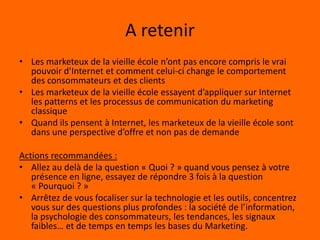 Les marketeux de la vieille école*Ils pensent qu’avoir un site internet est suffisant pour gérer leur présence en ligneIls pensent que quelques efforts eMarketing (Référencement naturel, payant, bannières…) sont suffisants pour acquérir et retenir des clients en ligne* Je suis sûr que vous n’êtes pas l’un d’eux