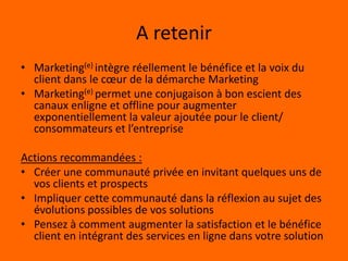 Marketing(e) Vs eMarketingeMarketing :Rajouter le (e) à la stratégie marketing existanteUtiliser Internet comme un canal supplémentaire pour exécuter la stratégie de communicationMarketing(e):Intégration du (e) dans l’ADN du MarketingRepenser la stratégie marketing globale en utilisant un mix des outils en ligne et offlineAugmenter exponentiellement la valeur ajoutée de la solution proposée au marchéIntégration de la voix du client dans toutes les étapes du marketingProfiter du pouvoir de l’internet et des TIC 