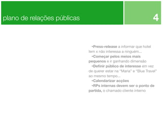 4

plano de relações públicas

•Press-release a informar que hotel
tem x não interessa a ninguém...
•Começar pelos meios mais
pequenos e ir ganhando dimensão
•Deﬁnir público de interesse em vez
de querer estar na “Maria” e “Blue Travel”
ao mesmo tempo...
•Calendarizar acções
•RPs internas devem ser o ponto de
partida, o chamado cliente interno

 