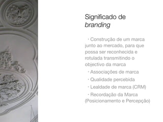 Signiﬁcado de
branding
Construção de um marca
junto ao mercado, para que
possa ser reconhecida e
rotulada transmitindo o
objectivo da marca
•

•

Associações de marca

•

Qualidade percebida

•

Lealdade de marca (CRM)

Recordação da Marca
(Posicionamento e Percepção)
•

 