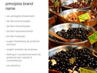 principios brand
name
• ser protegido (trademark)
• de fácil pronunciação
• de fácil memorização
• de fácil reconhecimento
• de fácil tradução
• sugerir benefícios de produto/
serviços
• sugerir produto da empresa
• distinguir o posicionamento do
producto (em relação à
concorrência)
• ser atractivo

 