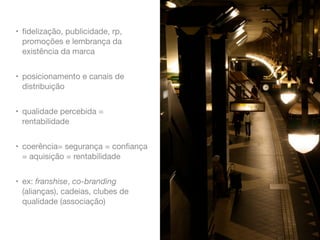 • ﬁdelização, publicidade, rp,
promoções e lembrança da
existência da marca
• posicionamento e canais de
distribuição
• qualidade percebida =
rentabilidade
• coerência= segurança = conﬁança
= aquisição = rentabilidade
• ex: franshise, co-branding
(alianças), cadeias, clubes de
qualidade (associação)

 