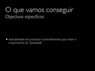 O que vamos conseguir
Objectivos especíﬁcos

• Aplicabilidade de processos e procedimentos que visam o
cumprimento da “Qualidade”

 