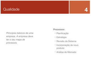 4

Qualidade

Processos

Princípios básicos de uma
empresa. A empresa deve
ter o seu mapa de
processos



Planiﬁcação



Estratégia



Revisão do Sistema





Incorporação de novo
produto
Análise de Mercado

 
