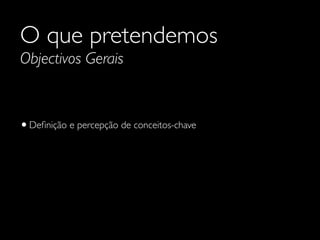 O que pretendemos
Objectivos Gerais

• Deﬁnição e percepção de conceitos-chave

 