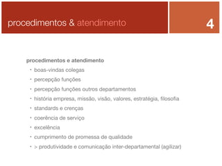 procedimentos & atendimento

procedimentos e atendimento


boas-vindas colegas



percepção funções



percepção funções outros departamentos



história empresa, missão, visão, valores, estratégia, ﬁlosoﬁa



standards e crenças



coerência de serviço



excelência



cumprimento de promessa de qualidade



> produtividade e comunicação inter-departamental (agilizar)

4

 