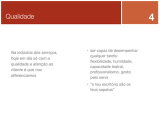 4

Qualidade

Na indústria dos serviços,
hoje em dia só com a
qualidade e atenção ao
cliente é que nos
diferenciamos





ser capaz de desempenhar
qualquer tarefa:
ﬂexibilidade, humildade,
capacidade teatral,
proﬁssionalismo, gosto
pelo servir
“o teu escritório são os
teus sapatos”

 
