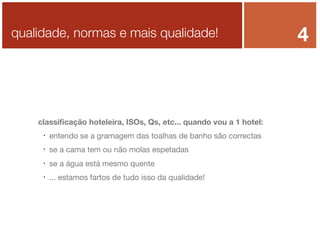 qualidade, normas e mais qualidade!

classiﬁcação hoteleira, ISOs, Qs, etc... quando vou a 1 hotel:


entendo se a gramagem das toalhas de banho são correctas



se a cama tem ou não molas espetadas



se a água está mesmo quente



... estamos fartos de tudo isso da qualidade!

4

 