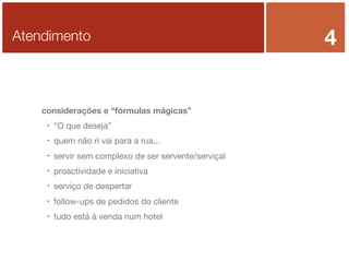 Atendimento

considerações e “fórmulas mágicas”


“O que deseja”



quem não ri vai para a rua...



servir sem complexo de ser servente/serviçal



proactividade e iniciativa



serviço de despertar



follow-ups de pedidos do cliente



tudo está à venda num hotel

4

 