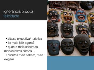 ignorância produz
felicidade

classe executiva/ turística
• és mais feliz agora?
• quanto mais sabemos,
mais infelizes somos...
• clientes mais sabem, mais
exigem
•

 