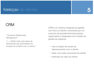 5

ﬁdelizçao de clientes

CRM
“ Customer Relationship
Management”
“ (…) Deﬁnir toda uma classe de
ferramentas que automatizam as
funções de contacto com o cliente.”

CRM é um sistema integrado de gestão
com foco no cliente, constituído por um
conjunto de procedimentos/processos
organizados e integrados num modelo de
gestão de negócios



visa a criação de canais de
relacionamento com o cliente



obter uma visão consciente do cliente



obtenção do valor do cliente

 