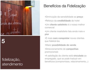 Benefícios da Fidelização
•Diminuição da sensibilidade ao preço
•Reforço da credibilidade do hotel
•Um cliente satisfeito é o nosso melhor
comercial

•Um cliente insatisfeito fala ainda mais e
pior

5

•É mais caro conquistar novos clientes
que ﬁdelizá-los

•Maior possibilidade de venda
•Direccionamento de campanhas
promocionais

ﬁdelização,
atendimento

•A satisfação do cliente está vinculada ao
empregado, que se pode traduzir em
benefícios (compromisso, relacionamento...)

 