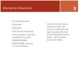 5

Marketing Relacional



Era do Adprosumer



Tripadvisor



Newsletter



Ciclo de vida do produto





Fazer o cliente o mais feliz
possível (como numa
relação amorosa)
ﬁlosoﬁa CRM, mais que
um mero software



cliente deve sentir que o
conhecem e que vão
propor o melhor para ele
(quer naquele hotel, quer
em termos globais do que
existe... tem que estar
convencido disso)

 
