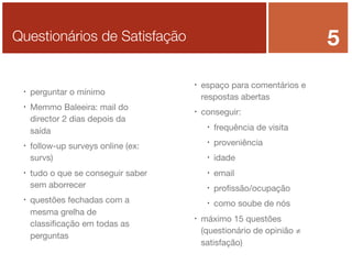5

Questionários de Satisfação












perguntar o mínimo
Memmo Baleeira: mail do
director 2 dias depois da
saída



conseguir:


idade



email



proﬁssão/ocupação





proveniência



tudo o que se conseguir saber
sem aborrecer

frequência de visita



follow-up surveys online (ex:
survs)

questões fechadas com a
mesma grelha de
classiﬁcação em todas as
perguntas

espaço para comentários e
respostas abertas

como soube de nós

máximo 15 questões
(questionário de opinião ≠
satisfação)

 