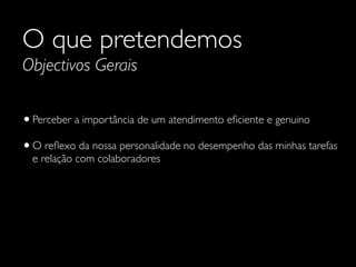 O que pretendemos
Objectivos Gerais

• Perceber a importância de um atendimento eﬁciente e genuino
• O reﬂexo da nossa personalidade no desempenho das minhas tarefas
e relação com colaboradores

 
