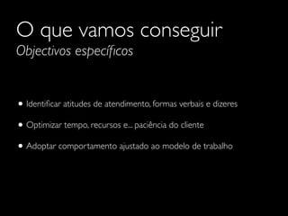 O que vamos conseguir
Objectivos especíﬁcos

• Identiﬁcar atitudes de atendimento, formas verbais e dizeres
• Optimizar tempo, recursos e... paciência do cliente
• Adoptar comportamento ajustado ao modelo de trabalho

 
