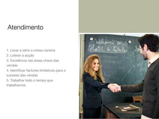 Atendimento

1. Levar a sério a nossa carreira
2. Liderar a acção
3. Excelência nas áreas chave das
vendas
4. Identiﬁcar factores limitativos para o
sucesso das vendas
5. Trabalhar todo o tempo que
trabalhamos

 