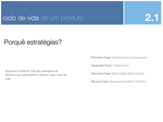 2.1

ciclo de vida de um produto
Porquê estratégias?

•Primeira Fase: Nascimento ou lançamento
•Segunda Fase: Crescimento
Acapulco e Atlantic City são exemplos de
destinos que detectaram a tempo o seu ciclo de
vida.

•Terceira Fase: Maturidade/ Manutenção
•Quarta Fase: Rejuvenescimento/ Declínio

 