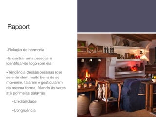 Rapport

-Relação de harmonia
-Encontrar uma pessoas e
identiﬁcar-se logo com ela

-Tendência dessas pessoas (que
se entendem muito bem) de se
moverem, falarem e gesticularem
da mesma forma, falando às vezes
até por meias palavras

-Credibilidade
-Congruência

 
