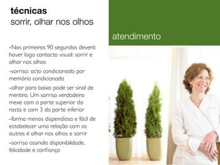 técnicas
sorrir, olhar nos olhos
atendimento
-Nos primeiros 90 segundos deverá
haver logo contacto visual: sorrir e
olhar nos olhos

-sorriso: acto condicionado por
memória condicionada

-olhar para baixo pode ser sinal de
mentira. Um sorriso verdadeiro
mexe com a par te superior do
rosto e com 3 da par te inferior

-forma menos dispendiosa e fácil de
estabelecer uma relação com os
outros é olhar nos olhos e sorrir

-sorriso assinala disponibilidade,
felicidade e confiança

 
