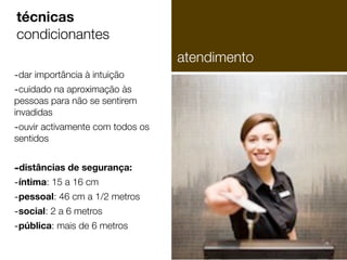 técnicas
condicionantes
atendimento
-dar importância à intuição
-cuidado na aproximação às

pessoas para não se sentirem
invadidas

-ouvir activamente com todos os
sentidos

-distâncias de segurança:
-íntima: 15 a 16 cm
-pessoal: 46 cm a 1/2 metros
-social: 2 a 6 metros
-pública: mais de 6 metros

 