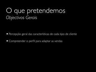 O que pretendemos
Objectivos Gerais

• Percepção geral das características de cada tipo de cliente
• Compreender o perﬁl para adaptar as vendas

 