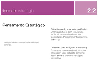 2.2

tipos de estratégia
Pensamento Estratégico

Estratégia de fora para dentro (Porter)
Empresa alinha-se com estrutura do
sector. Oportunidades devem ser
identiﬁcadas. Posicionamento determina
estratégia
Strategós: Stratos: exercício; egos: liderança/
comando.

De dentro para fora (Ham & Prahalad)
Os saberes e capacidades da empresa
inﬂuenciam a sua actuação permitindo
assim inovar e criar uma vantagem
competitiva

 