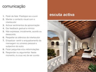 comunicação
1. Parár de falar. Predispor-se a ouvir
2. Manter o contacto visual com o
interlocutor
3. Activar sentimentos de aproximação
4. Dar feedback gestual e mímico
5. Não expressar, inicialmente, acordo ou
desacordo
6. Respeitar os silêncios do interlocutor
7. Empatizar- sentir o enquadramento da
mensagem no universo pessoal e
subjectivo do outro
8. Fazer perguntas e/ou reformulações
9. Responder ou argumentar. Neste
momento, é a sua vez de ser ouvido

escuta activa

 