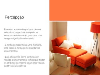 Percepção
Processo através do qual uma pessoa
selecciona, organiza e interpreta as
entradas de informação, para criar uma
imagem signiﬁcativa do mundo

-a forma de reagirmos a uma memória,
está ligado à forma como guardamos
essa memória

-para alterarmos como sentimos em
relação a uma memória, temos que mudar
os atributos da mesma sejam eles visuais,
auditivos ou sensitivos

 